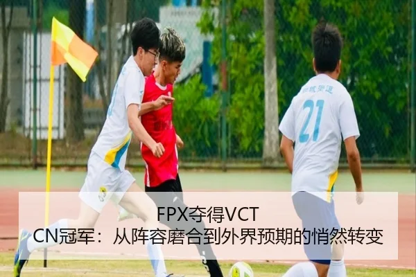 FPX夺得VCT CN冠军：从阵容磨合到外界预期的悄然转变
